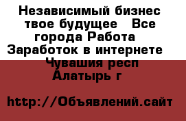 Независимый бизнес-твое будущее - Все города Работа » Заработок в интернете   . Чувашия респ.,Алатырь г.